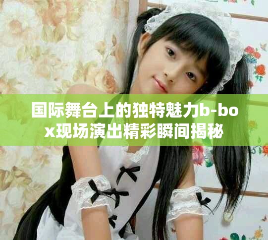 国际舞台上的独特魅力b-box现场演出精彩瞬间揭秘