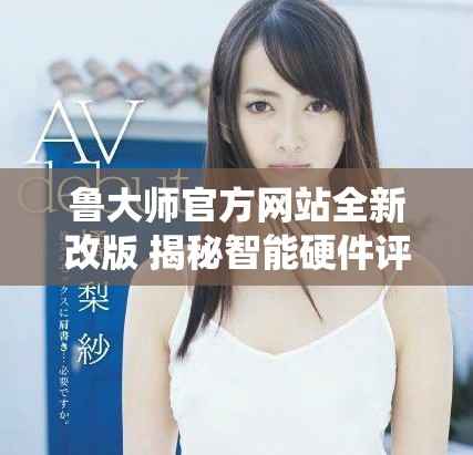 鲁大师官方网站全新改版 揭秘智能硬件评测与系统优化技巧