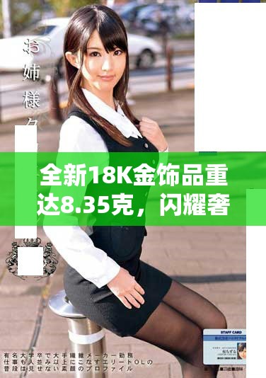 全新18K金饰品重达8.35克，闪耀奢华魅力等你来发现