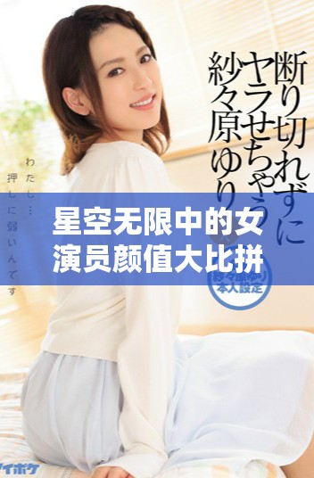 星空无限中的女演员颜值大比拼，谁将荣登榜首呢