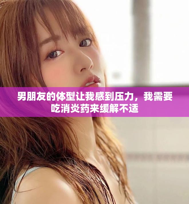 男朋友的体型让我感到压力，我需要吃消炎药来缓解不适
