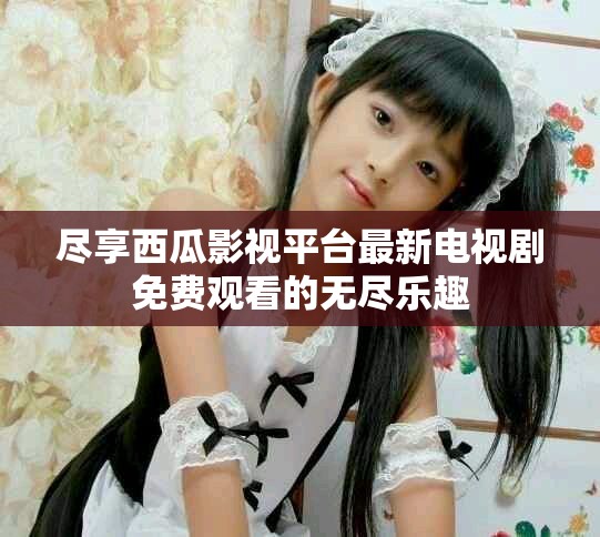 尽享西瓜影视平台最新电视剧免费观看的无尽乐趣