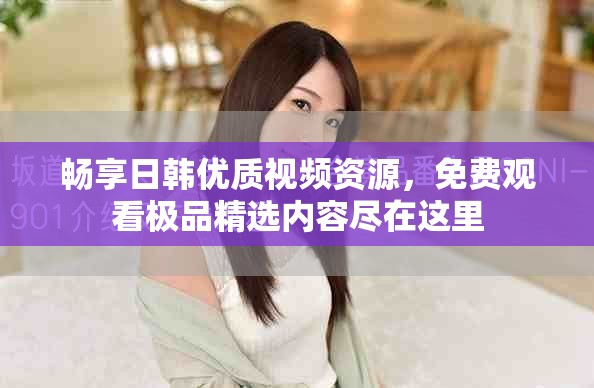 畅享日韩优质视频资源，免费观看极品精选内容尽在这里