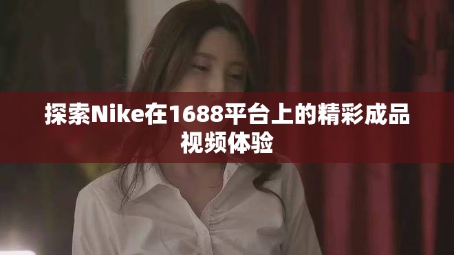 探索Nike在1688平台上的精彩成品视频体验