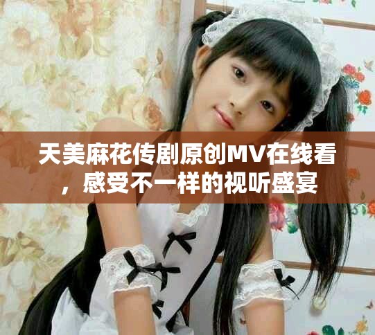 天美麻花传剧原创MV在线看，感受不一样的视听盛宴