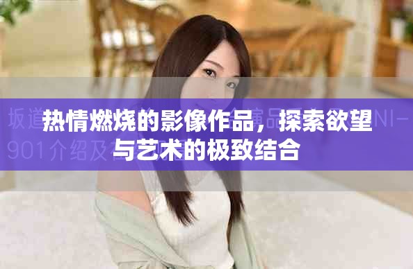 热情燃烧的影像作品，探索欲望与艺术的极致结合