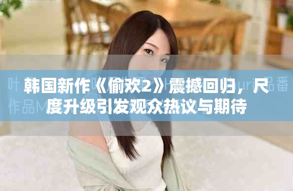 韩国新作《偷欢2》震撼回归，尺度升级引发观众热议与期待