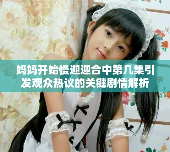 妈妈开始慢迎迎合中第几集引发观众热议的关键剧情解析