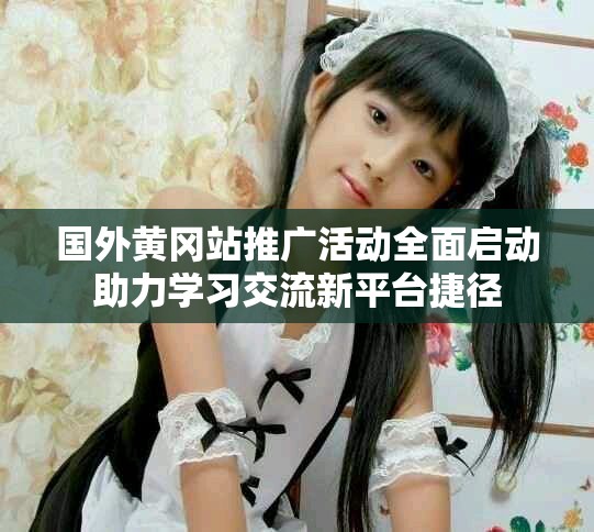 国外黄冈站推广活动全面启动助力学习交流新平台捷径