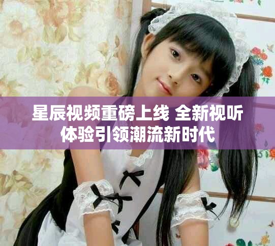 星辰视频重磅上线 全新视听体验引领潮流新时代