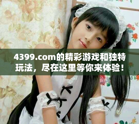 4399.com的精彩游戏和独特玩法，尽在这里等你来体验！