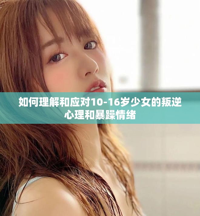 如何理解和应对10-16岁少女的叛逆心理和暴躁情绪
