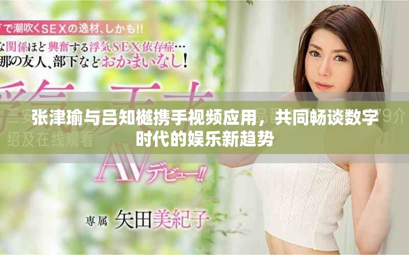张津瑜与吕知樾携手视频应用，共同畅谈数字时代的娱乐新趋势