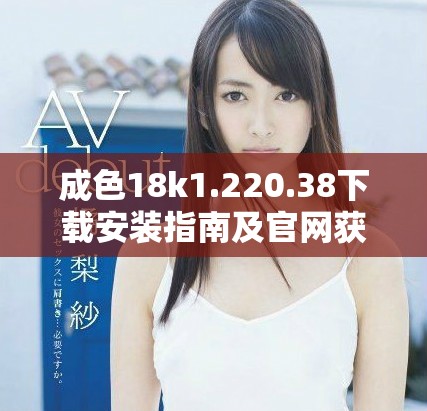 成色18k1.220.38下载安装指南及官网获取方式详解