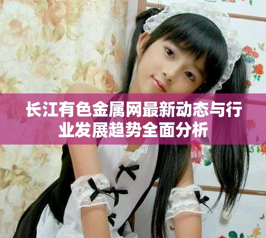 长江有色金属网最新动态与行业发展趋势全面分析