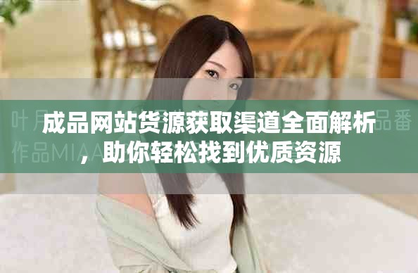 成品网站货源获取渠道全面解析，助你轻松找到优质资源