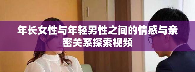 年长女性与年轻男性之间的情感与亲密关系探索视频