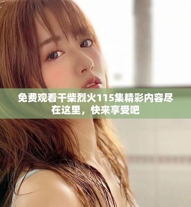 免费观看干柴烈火115集精彩内容尽在这里，快来享受吧