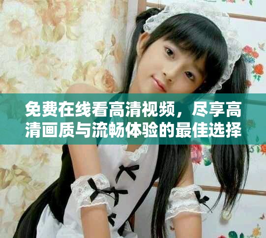 免费在线看高清视频，尽享高清画质与流畅体验的最佳选择