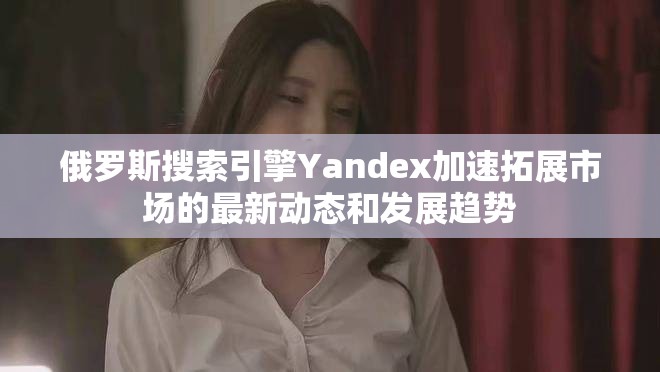 俄罗斯搜索引擎Yandex加速拓展市场的最新动态和发展趋势