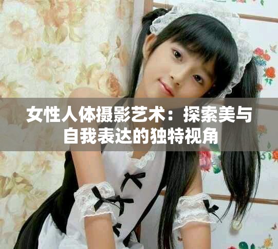 女性人体摄影艺术：探索美与自我表达的独特视角