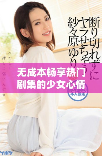 无成本畅享热门剧集的少女心情怀与疯狂追剧体验