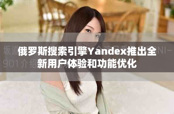 俄罗斯搜索引擎Yandex推出全新用户体验和功能优化