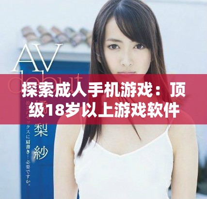 探索成人手机游戏：顶级18岁以上游戏软件推荐与评测