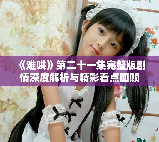 《难哄》第二十一集完整版剧情深度解析与精彩看点回顾