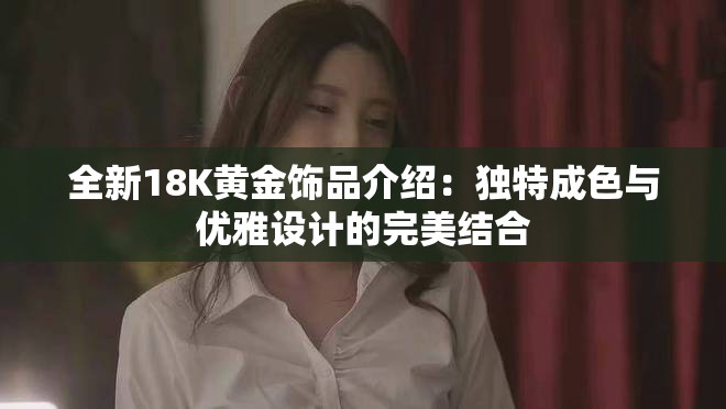 全新18K黄金饰品介绍：独特成色与优雅设计的完美结合