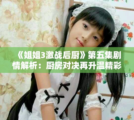 《姐姐3激战后厨》第五集剧情解析：厨房对决再升温精彩连连