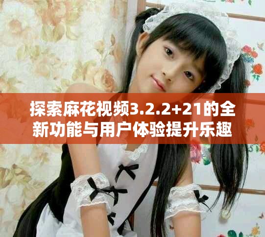 探索麻花视频3.2.2+21的全新功能与用户体验提升乐趣