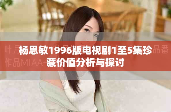 杨思敏1996版电视剧1至5集珍藏价值分析与探讨