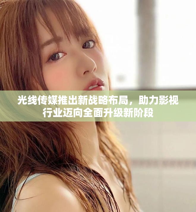 光线传媒推出新战略布局，助力影视行业迈向全面升级新阶段