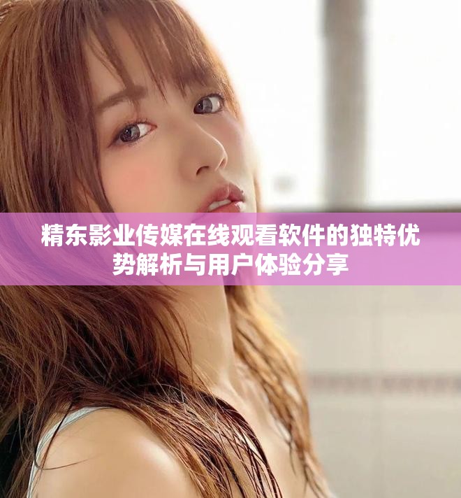 精东影业传媒在线观看软件的独特优势解析与用户体验分享