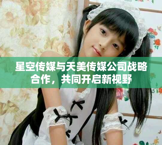 星空传媒与天美传媒公司战略合作，共同开启新视野