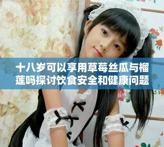 十八岁可以享用草莓丝瓜与榴莲吗探讨饮食安全和健康问题