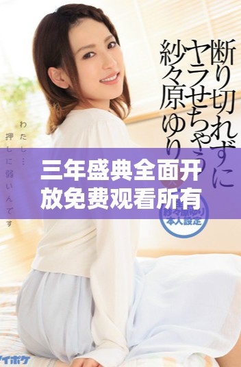 三年盛典全面开放免费观看所有精彩视频内容
