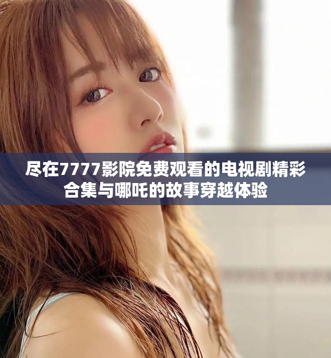 尽在7777影院免费观看的电视剧精彩合集与哪吒的故事穿越体验