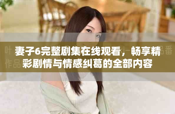 妻子6完整剧集在线观看，畅享精彩剧情与情感纠葛的全部内容