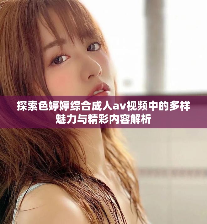 探索色婷婷综合成人av视频中的多样魅力与精彩内容解析