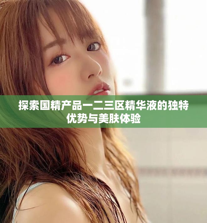 探索国精产品一二三区精华液的独特优势与美肤体验