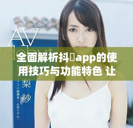 全面解析抖抈app的使用技巧与功能特色 让你玩得更尽兴