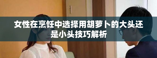 女性在烹饪中选择用胡萝卜的大头还是小头技巧解析