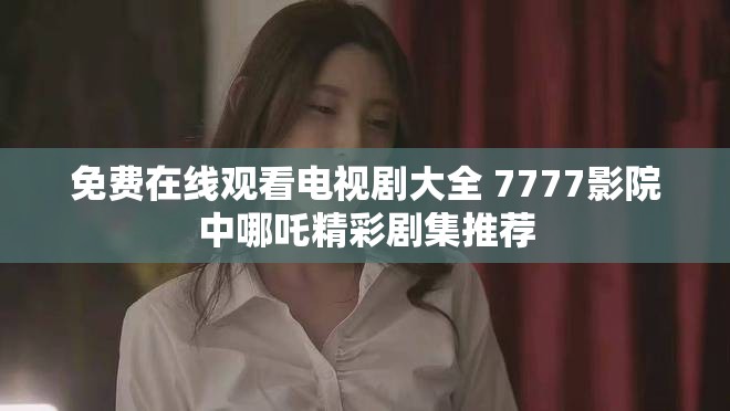 免费在线观看电视剧大全 7777影院中哪吒精彩剧集推荐