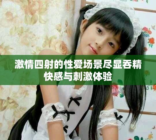 激情四射的性爱场景尽显吞精快感与刺激体验