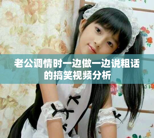 老公调情时一边做一边说粗话的搞笑视频分析