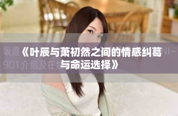 《叶辰与萧初然之间的情感纠葛与命运选择》