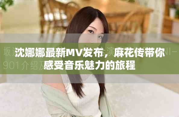 沈娜娜最新MV发布，麻花传带你感受音乐魅力的旅程