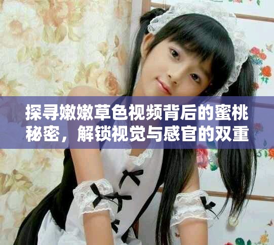探寻嫩嫩草色视频背后的蜜桃秘密，解锁视觉与感官的双重盛宴